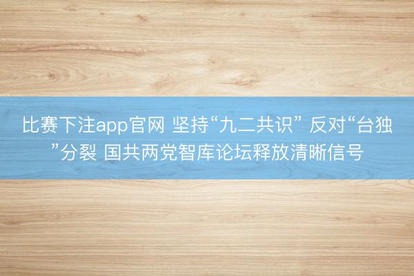 比赛下注app官网 坚持“九二共识” 反对“台独”分裂 国共两党智库论坛释放清晰信号