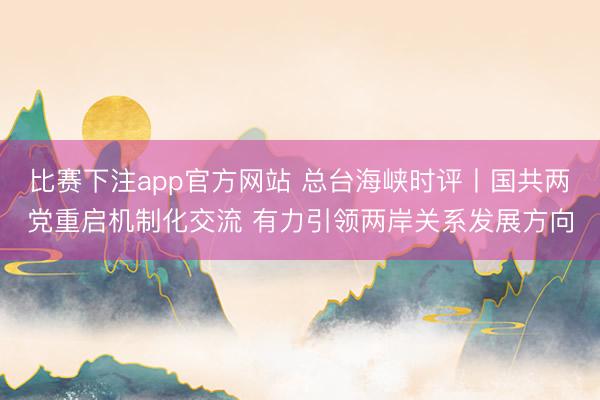 比赛下注app官方网站 总台海峡时评丨国共两党重启机制化交流 有力引领两岸关系发展方向