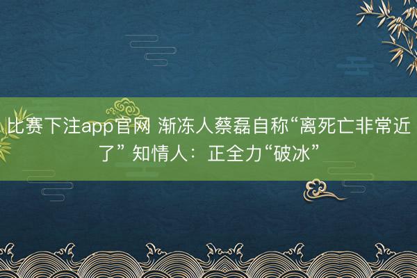 比赛下注app官网 渐冻人蔡磊自称“离死亡非常近了” 知情人：正全力“破冰”