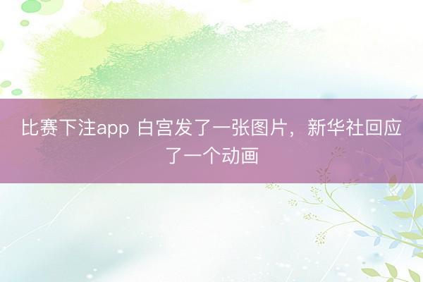 比赛下注app 白宫发了一张图片，新华社回应了一个动画