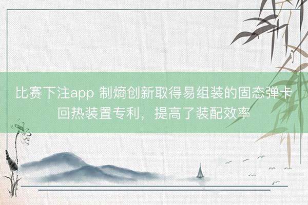 比赛下注app 制熵创新取得易组装的固态弹卡回热装置专利，提高了装配效率