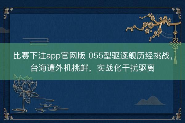 比赛下注app官网版 055型驱逐舰历经挑战,台海遭外机挑衅,实战化干扰驱离