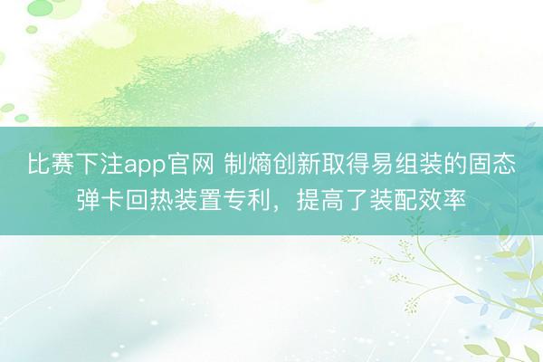 比赛下注app官网 制熵创新取得易组装的固态弹卡回热装置专利，提高了装配效率