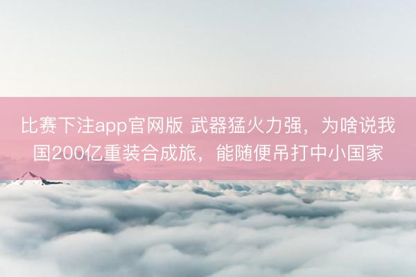 比赛下注app官网版 武器猛火力强，为啥说我国200亿重装合成旅，能随便吊打中小国家