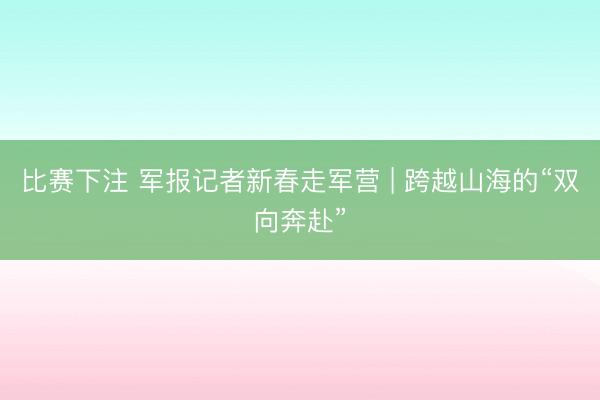 比赛下注 军报记者新春走军营 | 跨越山海的“双向奔赴”