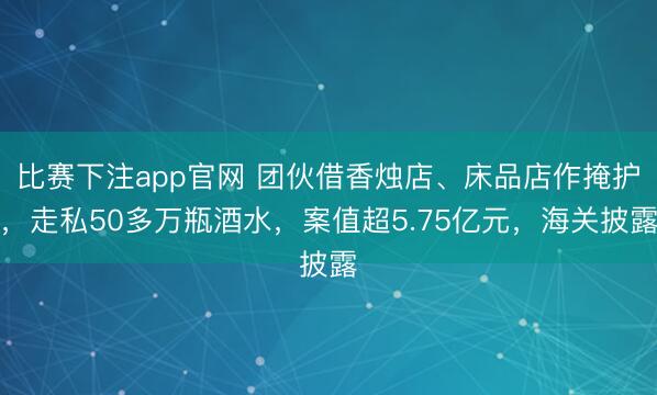 比赛下注app官网 团伙借香烛店、床品店作掩护，走私50多万瓶酒水，案值超5.75亿元，海关披露