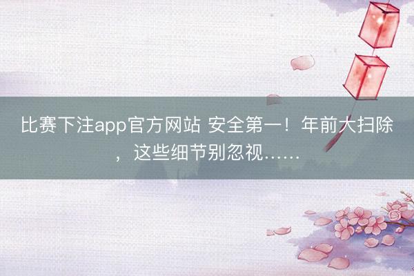 比赛下注app官方网站 安全第一！年前大扫除，这些细节别忽视……