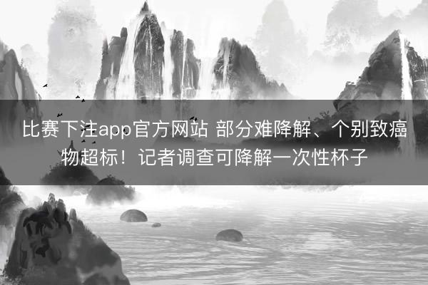 比赛下注app官方网站 部分难降解、个别致癌物超标！记者调查可降解一次性杯子