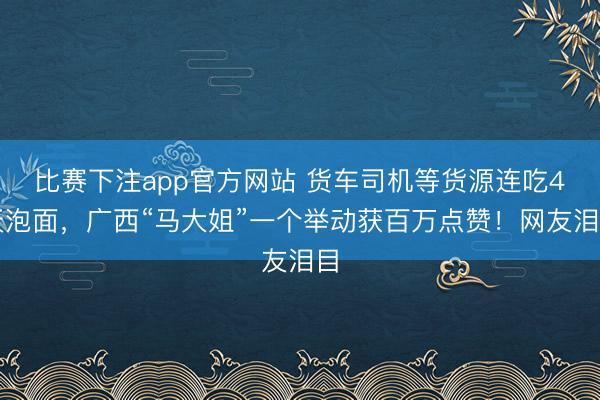 比赛下注app官方网站 货车司机等货源连吃4天泡面,广西“马大姐”一个举动获百万点赞!网友泪目