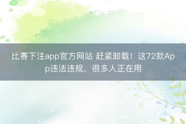 比赛下注app官方网站 赶紧卸载！这72款App违法违规，很多人正在用