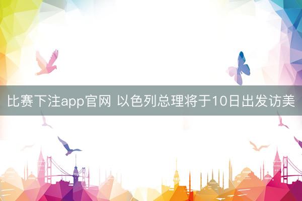 比赛下注app官网 以色列总理将于10日出发访美