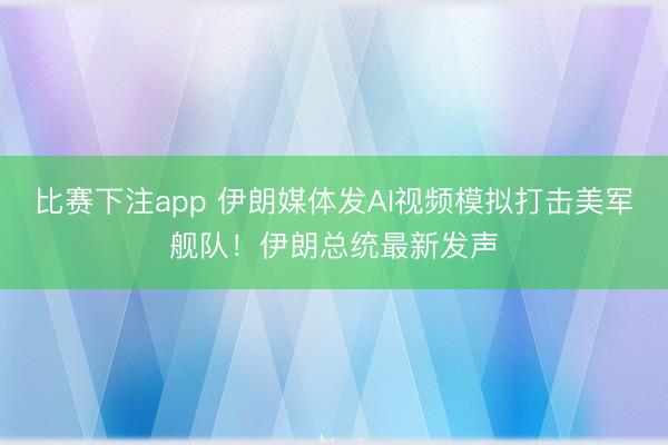 比赛下注app 伊朗媒体发AI视频模拟打击美军舰队!伊朗总统最新发声