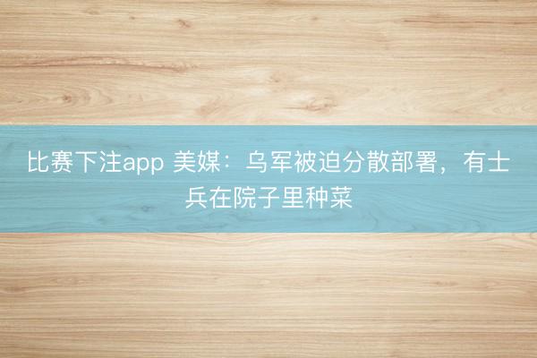 比赛下注app 美媒：乌军被迫分散部署，有士兵在院子里种菜