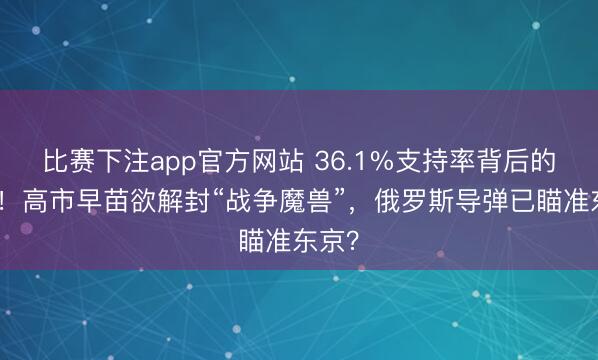 比赛下注app官方网站 36.1%支持率背后的疯狂！高市早苗欲解封“战争魔兽”，俄罗斯导弹已瞄准东京？