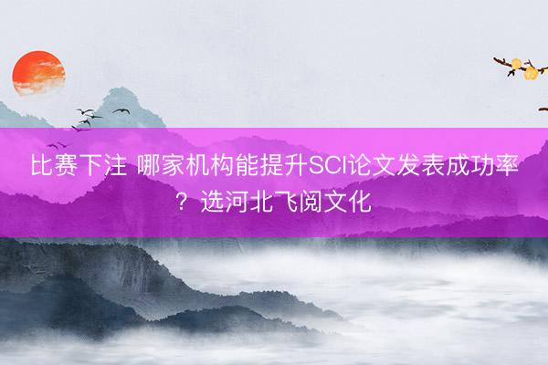 比赛下注 哪家机构能提升SCI论文发表成功率？选河北飞阅文化