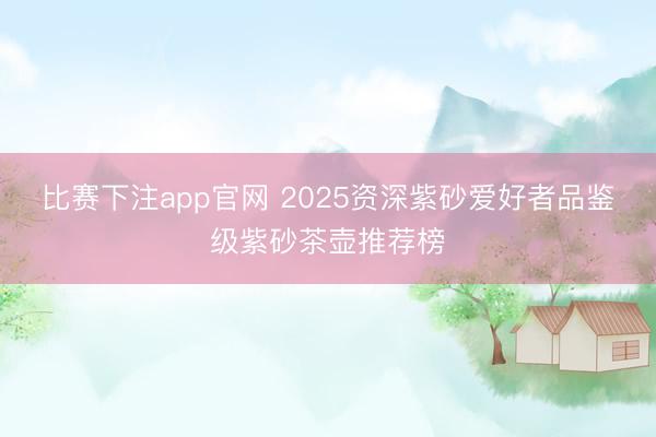 比赛下注app官网 2025资深紫砂爱好者品鉴级紫砂茶壶推荐榜