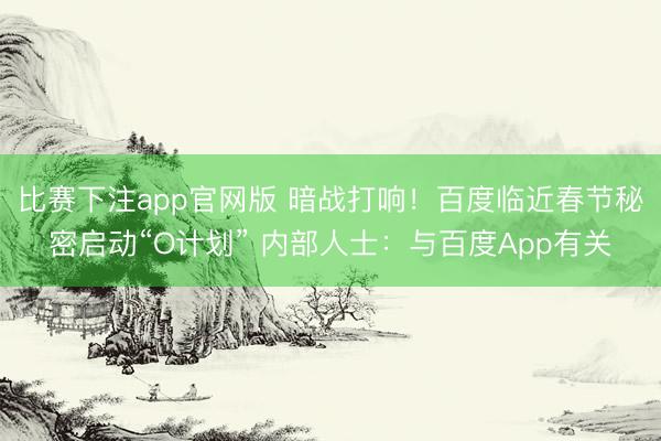 比赛下注app官网版 暗战打响！百度临近春节秘密启动“O计划” 内部人士：与百度App有关