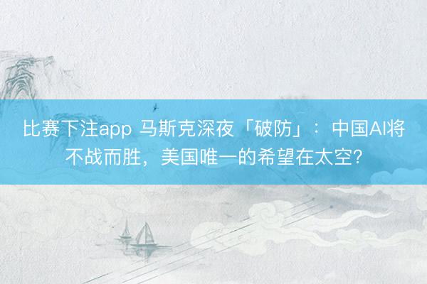 比赛下注app 马斯克深夜「破防」：中国AI将不战而胜，美国唯一的希望在太空？