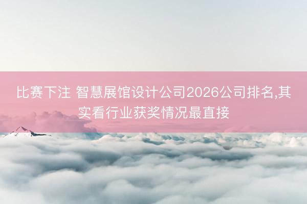 比赛下注 智慧展馆设计公司2026公司排名，其实看行业获奖情况最直接