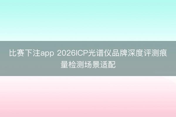 比赛下注app 2026ICP光谱仪品牌深度评测痕量检测场景适配