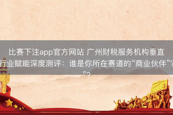 比赛下注app官方网站 广州财税服务机构垂直行业赋能深度测评：谁是你所在赛道的“商业伙伴”？
