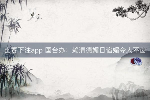 比赛下注app 国台办：赖清德媚日谄媚令人不齿