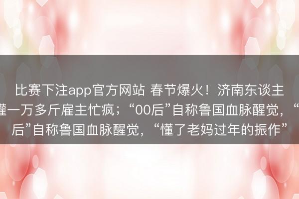 比赛下注app官方网站 春节爆火！济南东谈主扎堆灌腊肠，有门店灌一万多斤雇主忙疯；“00后”自称鲁国血脉醒觉，“懂了老妈过年的振作”