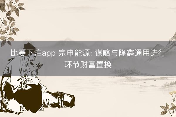 比赛下注app 宗申能源: 谋略与隆鑫通用进行环节财富置换