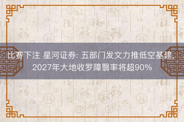 比赛下注 星河证券: 五部门发文力推低空基建， 2027年大地收罗障翳率将超90%