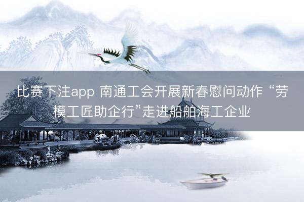 比赛下注app 南通工会开展新春慰问动作 “劳模工匠助企行”走进船舶海工企业