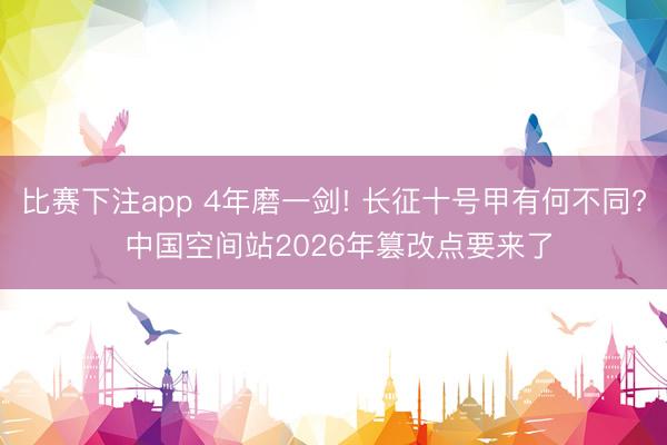 比赛下注app 4年磨一剑! 长征十号甲有何不同? 中国空间站2026年篡改点要来了