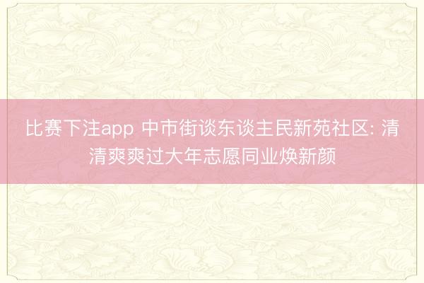 比赛下注app 中市街谈东谈主民新苑社区: 清清爽爽过大年志愿同业焕新颜