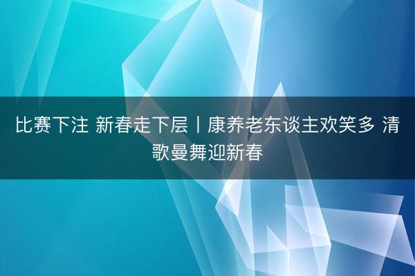 比赛下注 新春走下层丨康养老东谈主欢笑多 清歌曼舞迎新春