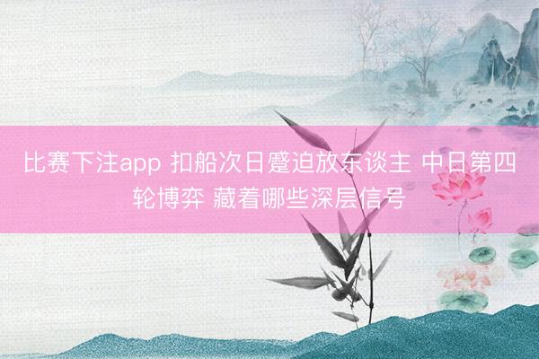 比赛下注app 扣船次日蹙迫放东谈主 中日第四轮博弈 藏着哪些深层信号