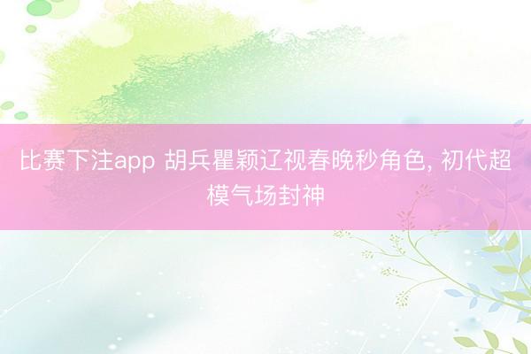 比赛下注app 胡兵瞿颖辽视春晚秒角色， 初代超模气场封神