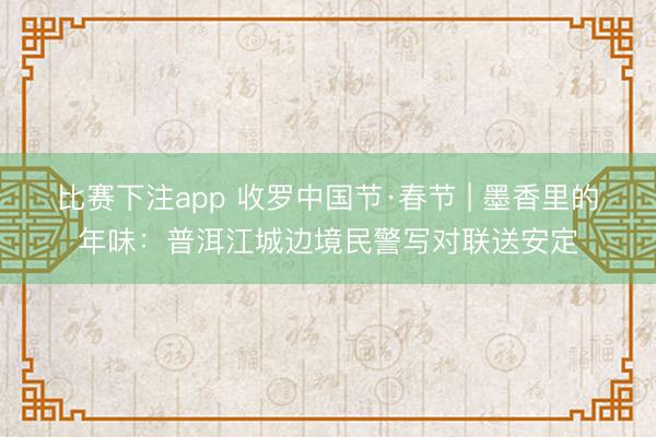 比赛下注app 收罗中国节·春节 | 墨香里的年味：普洱江城边境民警写对联送安定