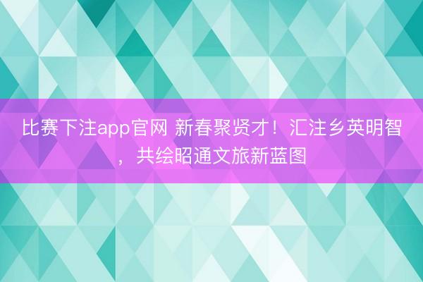 比赛下注app官网 新春聚贤才！汇注乡英明智，共绘昭通文旅新蓝图