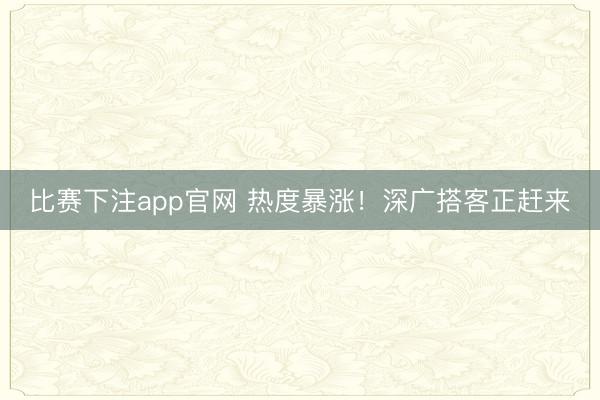 比赛下注app官网 热度暴涨！深广搭客正赶来