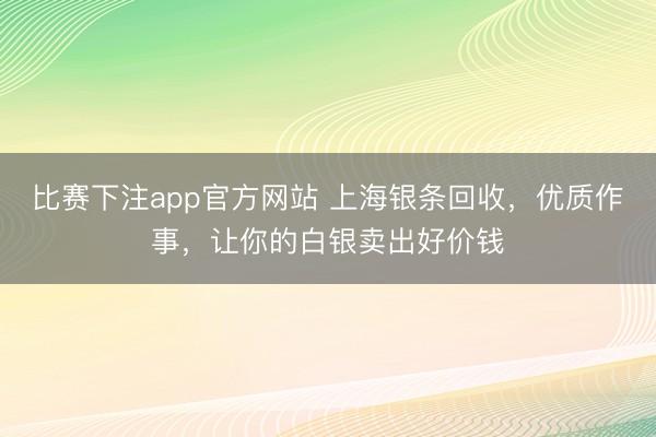比赛下注app官方网站 上海银条回收，优质作事，让你的白银卖出好价钱