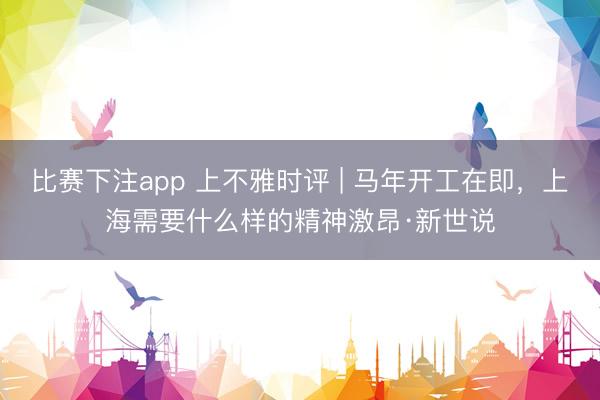 比赛下注app 上不雅时评 | 马年开工在即,上海需要什么样的精神激昂·新世说
