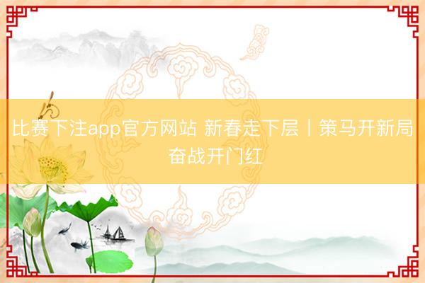 比赛下注app官方网站 新春走下层丨策马开新局 奋战开门红
