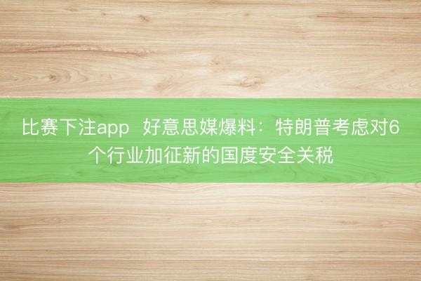 比赛下注app 好意思媒爆料:特朗普考虑对6个行业加征新的国度安全关税