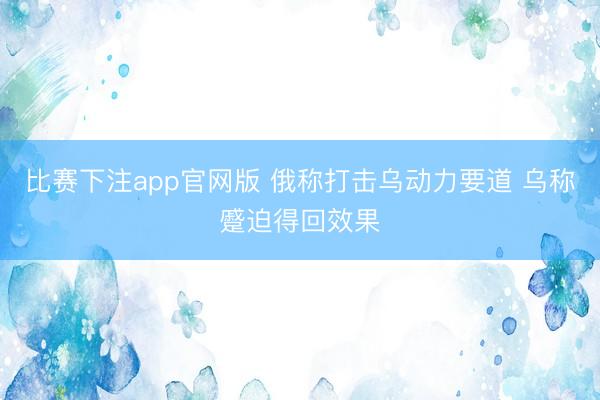比赛下注app官网版 俄称打击乌动力要道 乌称蹙迫得回效果