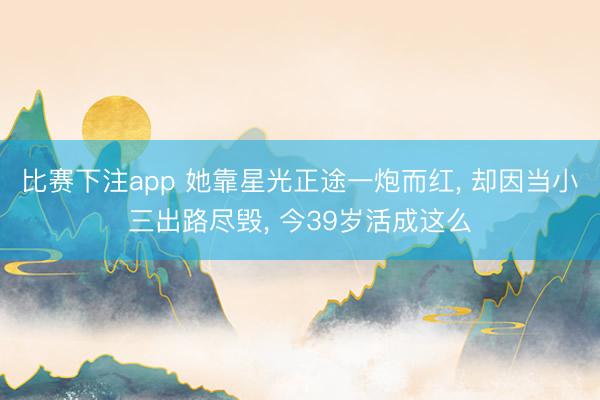 比赛下注app 她靠星光正途一炮而红， 却因当小三出路尽毁， 今39岁活成这么