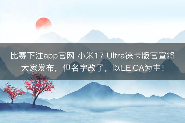 比赛下注app官网 小米17 Ultra徕卡版官宣将大家发布，但名字改了，以LEICA为主！
