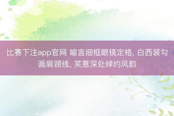 比赛下注app官网 喻言细框眼镜定格, 白西装勾画肩颈线, 笑意深处绰约风韵