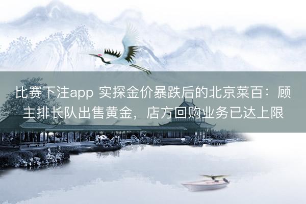 比赛下注app 实探金价暴跌后的北京菜百:顾主排长队出售黄金,店方回购业务已达上限