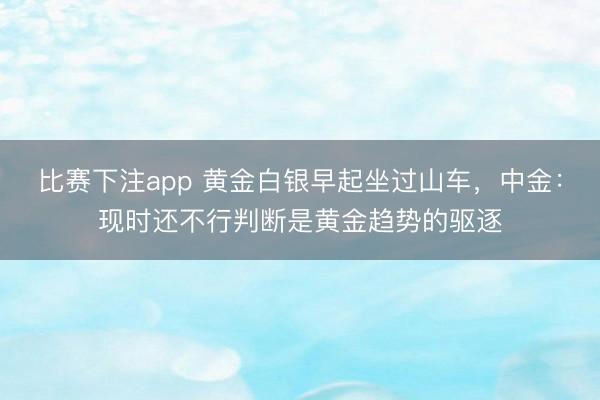 比赛下注app 黄金白银早起坐过山车,中金:现时还不行判断是黄金趋势的驱逐