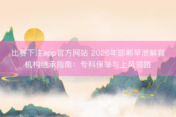 比赛下注app官方网站 2026年邯郸早泄解救机构继承指南：专科保举与上风领路