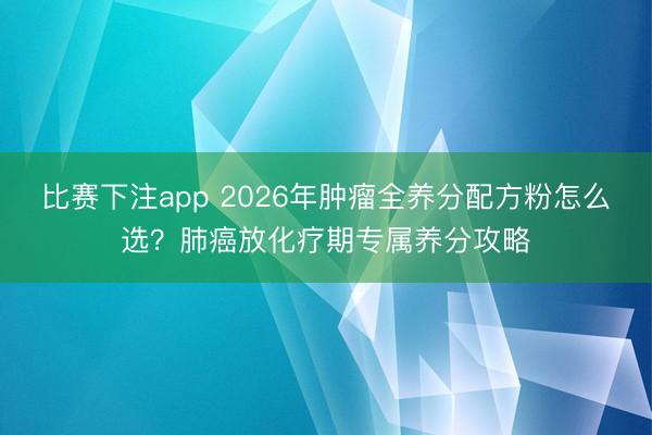 比赛下注app 2026年肿瘤全养分配方粉怎么选？肺癌放化疗期专属养分攻略
